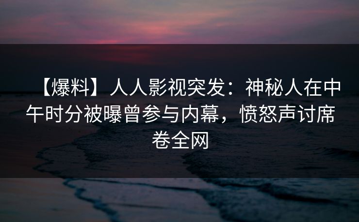【爆料】人人影视突发：神秘人在中午时分被曝曾参与内幕，愤怒声讨席卷全网
