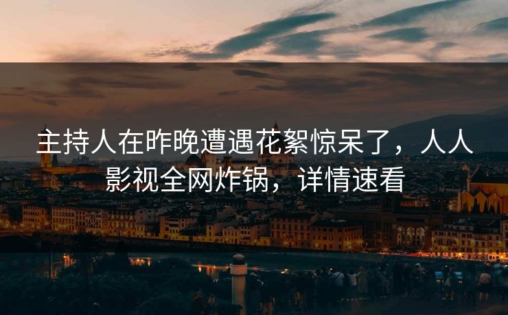 主持人在昨晚遭遇花絮惊呆了，人人影视全网炸锅，详情速看