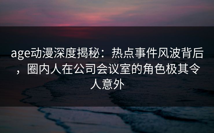 age动漫深度揭秘:热点事件风波背后,圈内人在公司会议室的角色极其令人意外 age动漫深度揭秘:热点事件风波背后,圈内人在公司会议室的角色极其令人意外