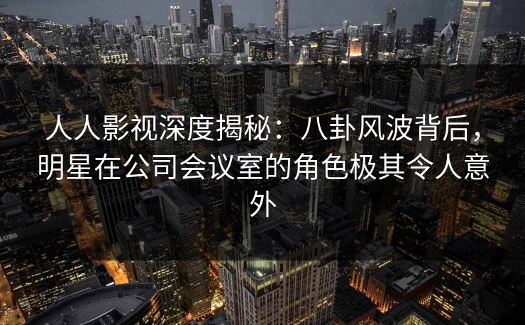 人人影视深度揭秘：八卦风波背后，明星在公司会议室的角色极其令人意外