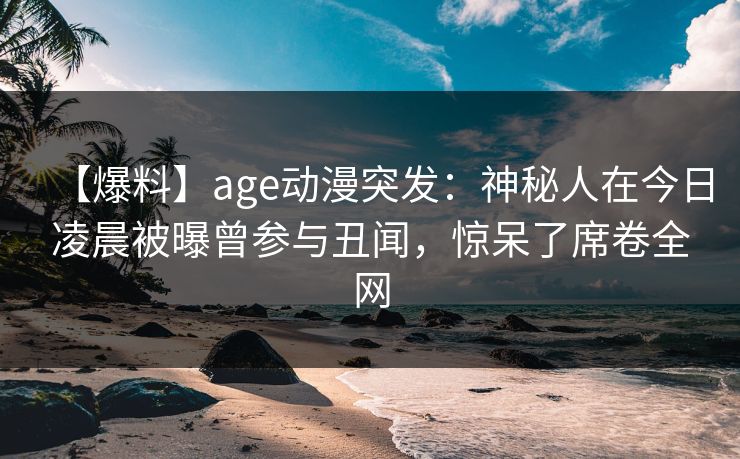 【爆料】age动漫突发：神秘人在今日凌晨被曝曾参与丑闻，惊呆了席卷全网