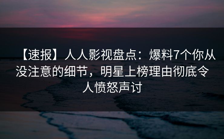 【速报】人人影视盘点：爆料7个你从没注意的细节，明星上榜理由彻底令人愤怒声讨