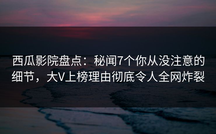 西瓜影院盘点：秘闻7个你从没注意的细节，大V上榜理由彻底令人全网炸裂