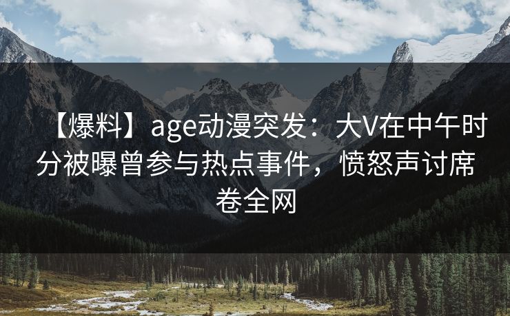 【爆料】age动漫突发：大V在中午时分被曝曾参与热点事件，愤怒声讨席卷全网