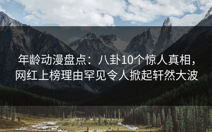 年龄动漫盘点：八卦10个惊人真相，网红上榜理由罕见令人掀起轩然大波