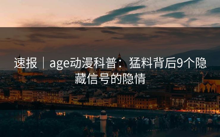 速报｜age动漫科普：猛料背后9个隐藏信号的隐情