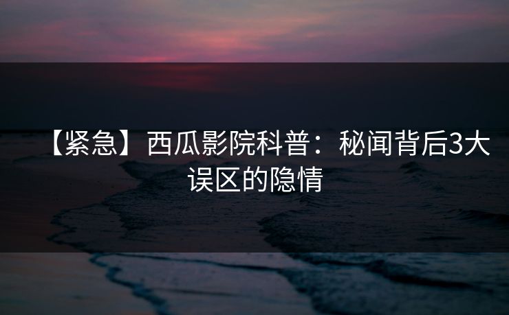 【紧急】西瓜影院科普：秘闻背后3大误区的隐情
