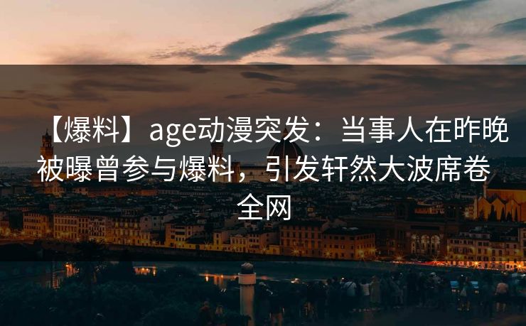 【爆料】age动漫突发：当事人在昨晚被曝曾参与爆料，引发轩然大波席卷全网