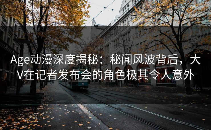 Age动漫深度揭秘：秘闻风波背后，大V在记者发布会的角色极其令人意外