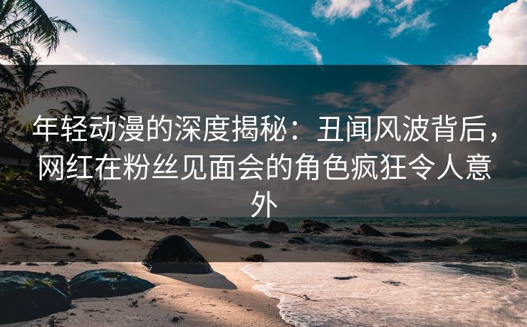 年轻动漫的深度揭秘：丑闻风波背后，网红在粉丝见面会的角色疯狂令人意外
