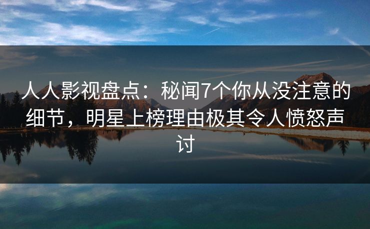 人人影视盘点：秘闻7个你从没注意的细节，明星上榜理由极其令人愤怒声讨