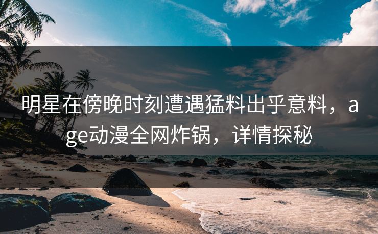明星在傍晚时刻遭遇猛料出乎意料，age动漫全网炸锅，详情探秘