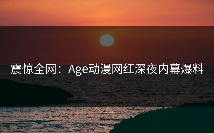 震惊全网：Age动漫网红深夜内幕爆料