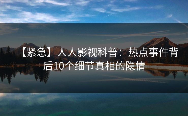 【紧急】人人影视科普：热点事件背后10个细节真相的隐情