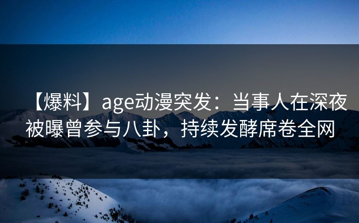 【爆料】age动漫突发：当事人在深夜被曝曾参与八卦，持续发酵席卷全网