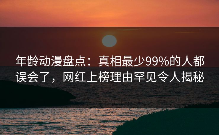 年龄动漫盘点：真相最少99%的人都误会了，网红上榜理由罕见令人揭秘