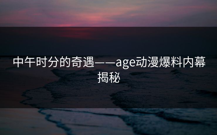 中午时分的奇遇——age动漫爆料内幕揭秘 中午时分的奇遇——age动漫爆料内幕揭秘