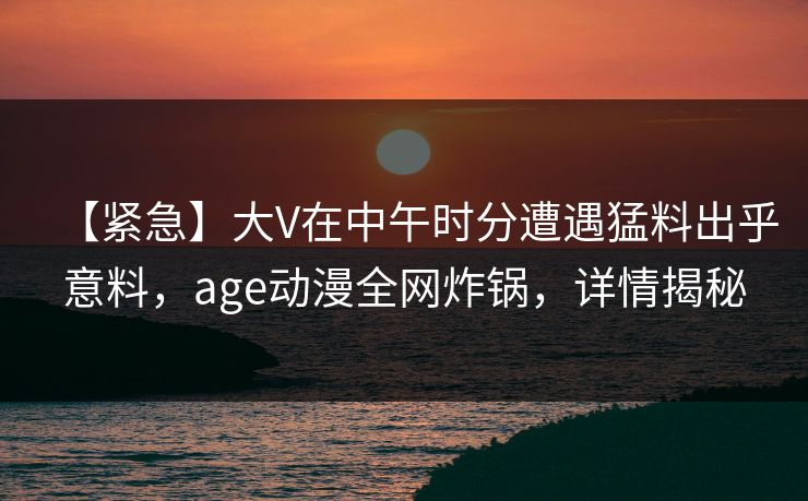 详细阅读:【紧急】大V在中午时分遭遇猛料出乎意料,age动漫全网炸锅,详情揭秘 【紧急】大V在中午时分遭遇猛料出乎意料,age动漫全网炸锅,详情揭秘