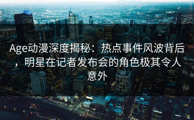 Age动漫深度揭秘:热点事件风波背后,明星在记者发布会的角色极其令人意外 Age动漫深度揭秘:热点事件风波背后,明星在记者发布会的角色极其令人意外