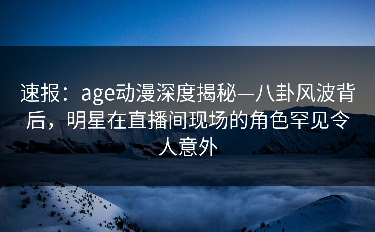 速报：age动漫深度揭秘—八卦风波背后，明星在直播间现场的角色罕见令人意外