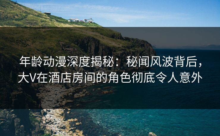 年龄动漫深度揭秘：秘闻风波背后，大V在酒店房间的角色彻底令人意外