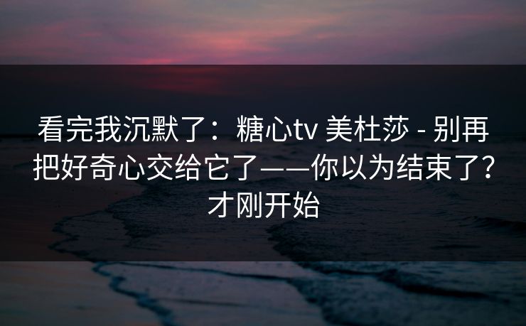 看完我沉默了：糖心tv 美杜莎 - 别再把好奇心交给它了——你以为结束了？才刚开始