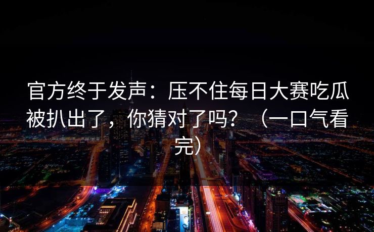 官方终于发声:压不住每日大赛吃瓜被扒出了,你猜对了吗?(一口气看完)
