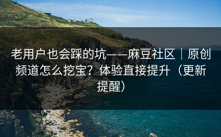 老用户也会踩的坑——麻豆社区｜原创频道怎么挖宝？体验直接提升（更新提醒）