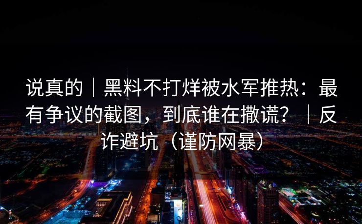 说真的｜黑料不打烊被水军推热：最有争议的截图，到底谁在撒谎？｜反诈避坑（谨防网暴）