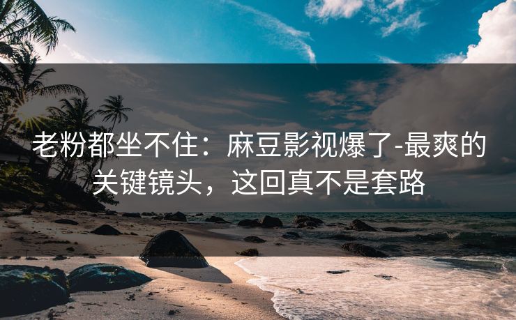 老粉都坐不住：麻豆影视爆了-最爽的关键镜头，这回真不是套路