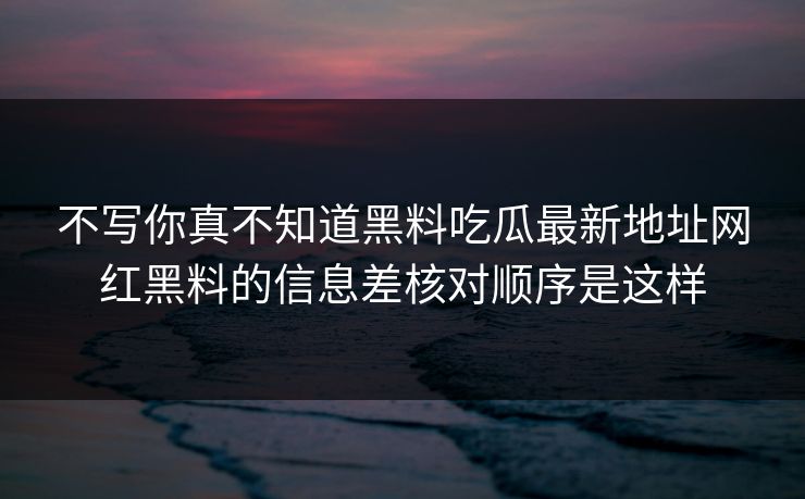 不写你真不知道黑料吃瓜最新地址网红黑料的信息差核对顺序是这样