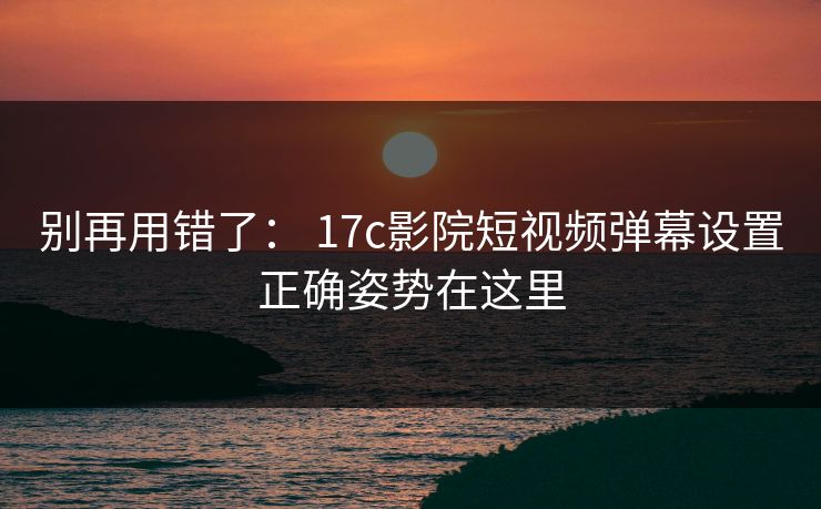别再用错了： 17c影院短视频弹幕设置正确姿势在这里