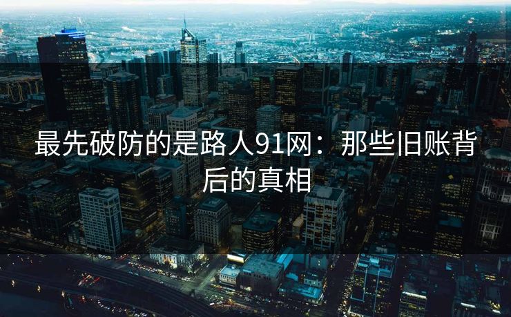 最先破防的是路人91网：那些旧账背后的真相