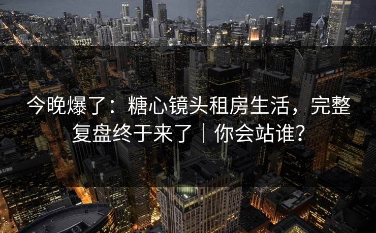 今晚爆了：糖心镜头租房生活，完整复盘终于来了｜你会站谁？